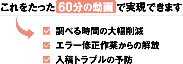 これをたった60分の動画で実現できます
				・調べる時間の大幅削減
				・エラー修正作業からの解放
				・入稿トラブルの予防