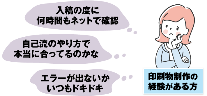 印刷物制作の経験がある方：入稿の度に何時間もネットで確認、自己流のやり方で本当に合ってるのかな、エラーが出ないかいつもドキドキ