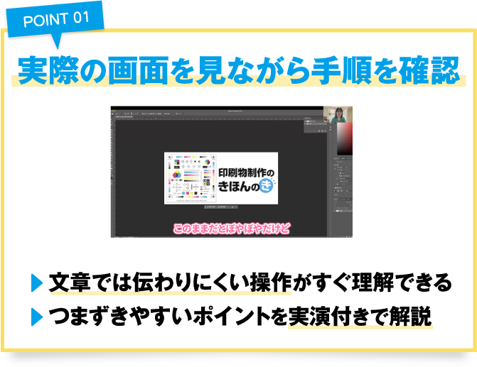 point01実際の画面を見ながら手順を確認
				・文章では伝わりにくい操作がすぐ理解できる
				・つまずきやすいポイントを実演付きで解説