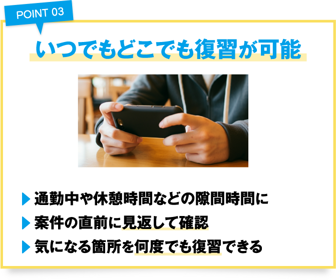 point03いつでもどこでも復習が可能
				・通勤中や休憩時間などの隙間時間に
				・案件の直前に見返して確認
				・気になる箇所を何度でも復習できる