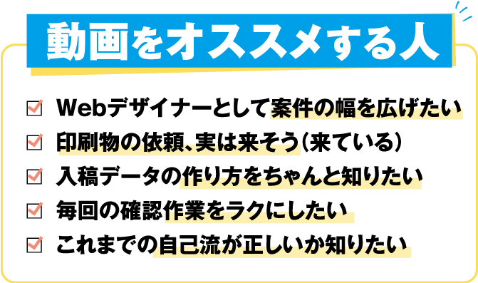 動画をオススメする人
				・Webデザイナーとして案件の幅を広げたい
				・印刷物の依頼、実は来そう（来ている）
				・入稿データの作り方をちゃんと知りたい
				・毎回の確認作業をラクにしたい
				・これまでの自己流が正しいか知りたい