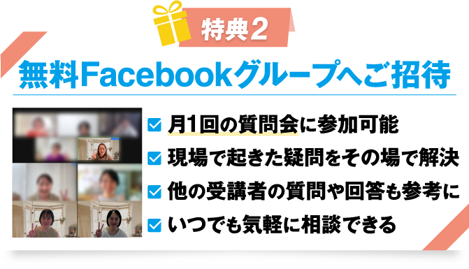 特典2 無料Facebookグループへご招待
				・月1回の質問会に参加可能
				・現場で起きた疑問をその場で解決
				・他の受講者の質問や回答も参考に
				・いつでも気軽に相談できる