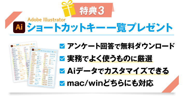 特典3 Adobe Illustrator ショートカットキー一覧プレゼント
				・アンケート回答で無料ダウンロード
				・実務でよく使うものに厳選
				・Aiデータでカスタマイズできる
				・mac/winどちらにも対応