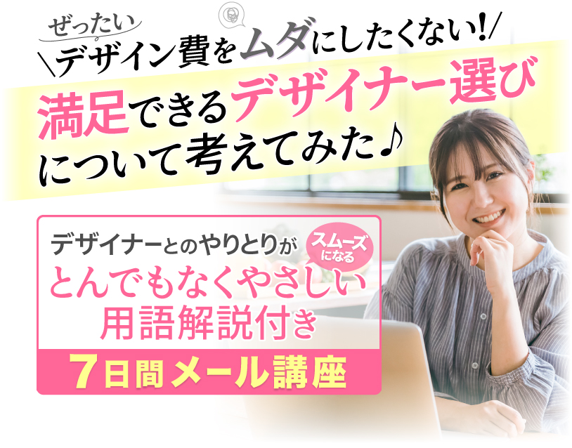 ぜったいデザイン費をムダにしたくない！
			満足できるデザイナー選びについて考えてみた♪
			デザイナーとのやりとりがスムーズになる
			とんでもなくやさしい用語解説付き７日間メール講座