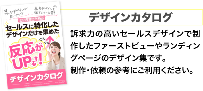 デザインカタログ
			訴求力の高いセールスデザインで制作したファーストビューやランディングページのデザイン集です。
			制作・依頼の参考にご利用ください。