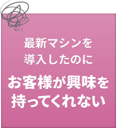最新マシンを導入したのに、お客様が興味を持ってくれない