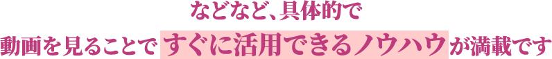 などなど、具体的で動画を見ることですぐに活用できるノウハウが満載です