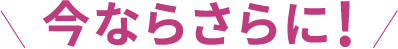 今ならさらに！