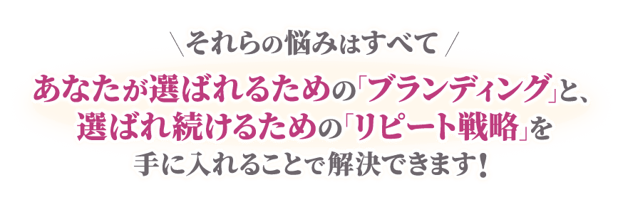 それらの悩みはすべて、あなたが選ばれるための「ブランディング」と、選ばれ続けるための「リピート戦略」を手に入れることで解決できます!