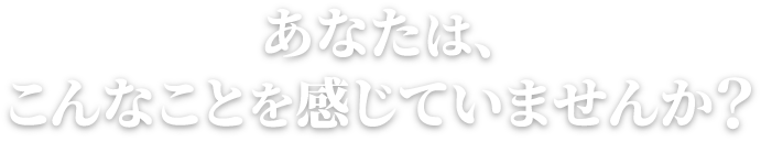あなたは、こんなことを感じていませんか?