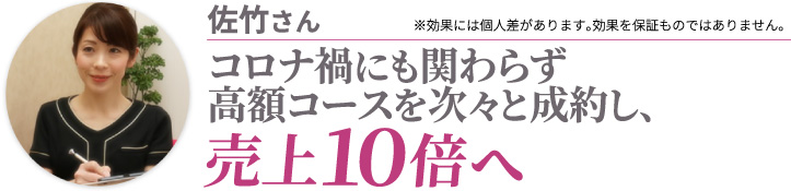 佐竹さん コロナ禍にも関わらず高額コースを次々と成約し、売上10倍へ ※効果には個人差があります。効果を保証ものではありません。