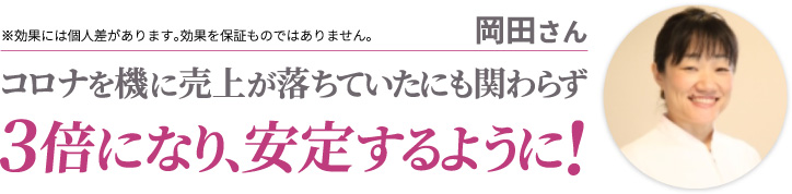 岡田さん コロナを機に売上が落ちていたにも関わらず3倍になり、安定するように! ※効果には個人差があります。効果を保証ものではありません。