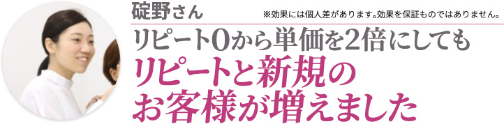碇野さん リピート０から単価を2倍にしてもリピートと新規のお客様が増えました ※効果には個人差があります。効果を保証ものではありません。
