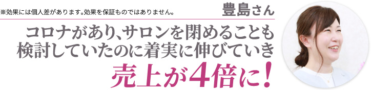 豊島さん コロナがあり、サロンを閉めることも検討していたのに着実に伸びていき売上が４倍に! ※効果には個人差があります。効果を保証ものではありません。