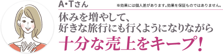 A・Tさん 休みを増やして、好きな旅行にも行くようになりながら十分な売上をキープ! ※効果には個人差があります。効果を保証ものではありません。