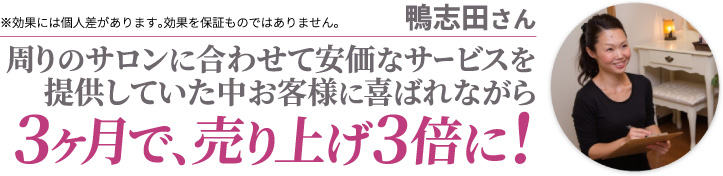 鴨志田さん 周りのサロンに合わせて安価なサービスを提供していた中お客様に喜ばれながら3ヶ月で、売り上げ3倍に! ※効果には個人差があります。効果を保証ものではありません。