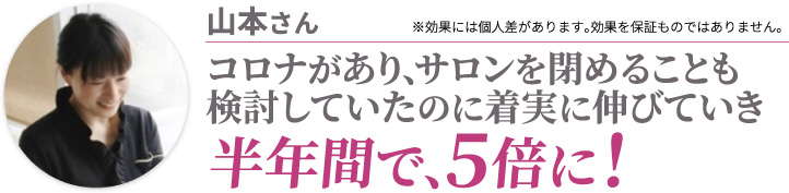 山本さん コロナがあり、サロンを閉めることも検討していたのに着実に伸びていき半年間で、5倍に! ※効果には個人差があります。効果を保証ものではありません。