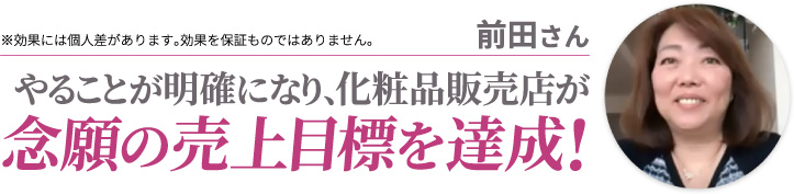 前田さん やることが明確になり、化粧品販売店が念願の売上目標を達成! ※効果には個人差があります。効果を保証ものではありません。